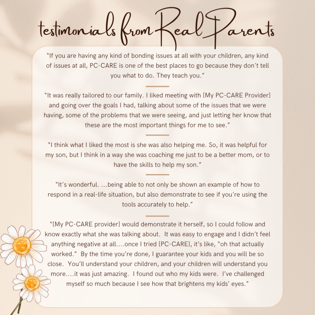 Dark text on light background bordered with abstract tan and several flowers. Text at top says "Testimonials from Real Parents". Text inside box says "“If you are having any kind of bonding issues at all with your children, any kind of issues at all, PC-CARE is one of the best places to go because they don't tell you what to do. They teach you.”
 
“It was really tailored to our family. I liked meeting with [my PC-CARE provider] and going over the goals I had, talking about some of the issues that we were having, some of the problems that we were seeing, and just letting her know that these are the most important things for me to see.”
 
“I think what I liked the most is she was also helping me. So it was helpful for my son but I think in a way she was coaching me just to be a better mom, or to have the skills to help my son.”
 
“It's wonderful. ...being able to not only be shown an example of how to respond in a real-life situation, but also demonstrate to see if you're using the tools accurately to help.”
“[My PC-CARE provider] would demonstrate it herself, so I could follow and know exactly what she was talking about. It was easy to engage and I didn't feel anything negative at all.
…Once I tried [PC-CARE], it's like, “oh, that actually worked”. By the time you're done, I guarantee your kids and you will be so close. You'll understand your children, and your children will understand you more. 

…It was just amazing. I found out who my kids were. I've challenged myself so much because I see how that brightens my kids' eyes.”